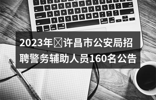 2023年​许昌市公安局招聘警务辅助人员160名公告 图片